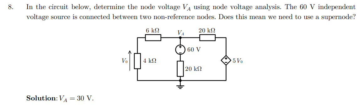 8.
In the circuit below, determine the node voltage VA using node voltage analysis. The 60 V independent
voltage source is connected between two non-reference nodes. Does this mean we need to use a supernode?
Solution: V₁ = 30 V.
Vo
6 ΚΩ
VA
20 ΚΩ
60 V
5 Vo
20 ΚΩ
4 ΚΩ
16 87