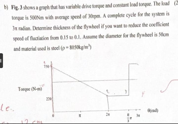 b) Fig. 3 shows a graph that has variable drive torque and constant load torque. The load (2
torque is 500Nm with average speed of 30rpm. A complete cycle for the system is
3x radian. Determine thickness of the flywheel if you want to reduce the coefficient
speed of fluctiation from 0.15 to 0.1. Assume the diameter for the flywheel is 50cm
and material used is steel (p =
8050kg/m³)
le..
Torque (N-m)
cm
750
220
K
2n
3
8h3
3"
3n
8(rad)