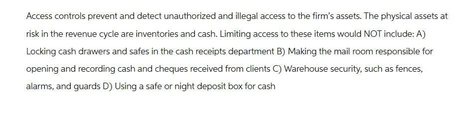 Access controls prevent and detect unauthorized and illegal access to the firm's assets. The physical assets at
risk in the revenue cycle are inventories and cash. Limiting access to these items would NOT include: A)
Locking cash drawers and safes in the cash receipts department B) Making the mail room responsible for
opening and recording cash and cheques received from clients C) Warehouse security, such as fences,
alarms, and guards D) Using a safe or night deposit box for cash