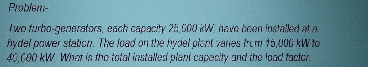 Problem-
Two turbo-generators, each capacity 25,000 kW, have been installed at a
hydel power station. The load on the hydel plant varies from 15,000 kW to
40,000 kW. What is the total installed plant capacity and the load factor.