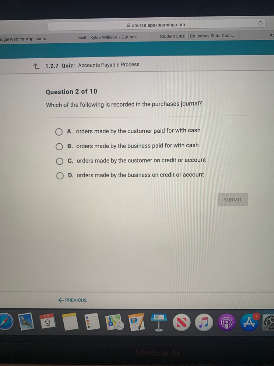 A course.apexlearning.com
pugarWeb for Applicants
Mail - Kylee Willison - Outlook
Student Email | Columbus State Com..
Ap
L 1.2.7 Quiz: Accounts Payable Process
Question 2 of 10
Which of the following is recorded in the purchases journal?
A. orders made by the customer paid for with cash
B. orders made by the business paid for with cash
C. orders made by the customer on credit or account
D. orders made by the business on credit or account
SUBMIT
E PREVIOUS
FEB
TO
6.
(30)
MacBook Air
