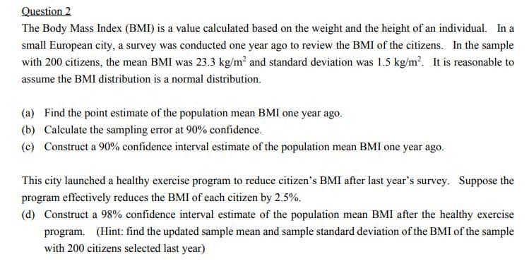 Question 2
The Body Mass Index (BMI) is a value calculated based on the weight and the height of an individual. In a
small European city, a survey was conducted one year ago to review the BMI of the citizens. In the sample
with 200 citizens, the mean BMI was 23.3 kg/m? and standard deviation was 1.5 kg/m?. It is reasonable to
assume the BMI distribution is a normal distribution.
(a) Find the point estimate of the population mean BMI one year ago.
(b) Calculate the sampling error at 90% confidence.
(c) Construct a 90% confidence interval estimate of the population mean BMI one year ago.
This city launched a healthy exercise program to reduce citizen's BMI after last year's survey. Suppose the
program effectively reduces the BMI of each citizen by 2.5%.
(d) Construct a 98% confidence interval estimate of the population mean BMI after the healthy exercise
program. (Hint: find the updated sample mean and sample standard deviation of the BMI of the sample
with 200 citizens selected last year)
