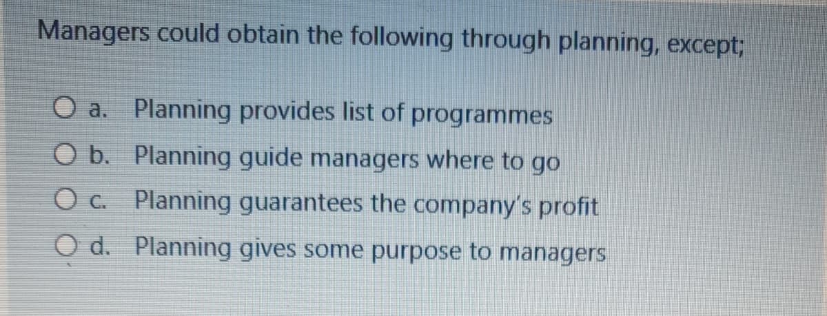 Managers could obtain the following through planning, except;
O a. Planning provides list of programmes
O b. Planning guide managers where to go
O c. Planning guarantees the company's profit
O d. Planning gives some purpose to managers
