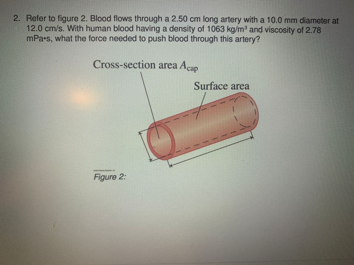 2. Refer to figure 2. Blood flows through a 2.50 cm long artery with a 10.0 mm diameter at
12.0 cm/s. With human blood having a density of 1063 kg/m3 and viscosity of 2.78
mPa•s, what the force needed to push blood through this artery?
Cross-section area Acap
Surface area
1.
Figure 2:
