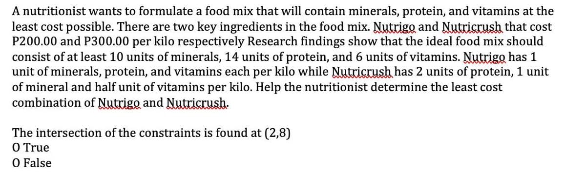 A nutritionist wants to formulate a food mix that will contain minerals, protein, and vitamins at the
least cost possible. There are two key ingredients in the food mix. Nutrigo and Nutricrush that cost
P200.00 and P300.00 per kilo respectively Research findings show that the ideal food mix should
consist of at least 10 units of minerals, 14 units of protein, and 6 units of vitamins. Nutrigo has 1
unit of minerals, protein, and vitamins each per kilo while Nutricrush has 2 units of protein, 1 unit
of mineral and half unit of vitamins per kilo. Help the nutritionist determine the least cost
combination of Nutrigo and Nutricrush.
The intersection of the constraints is found at (2,8)
O True
O False
