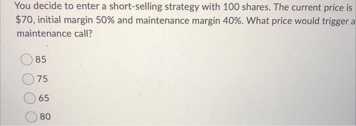 You decide to enter a short-selling strategy with 100 shares. The current price is
$70, initial margin 50% and maintenance margin 40%. What price would trigger a
maintenance call?
85
75
65
80