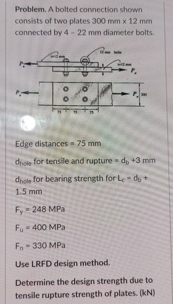 Problem. A bolted connection shown
consists of two plates 300 mm x 12 mm
connected by 4 - 22 mm diameter bolts.
12 mm bolts
T12 mm
te12 mm
P 300
75
75
75
Edge distances = 75 mm
%3D
dnole for tensile and rupture = dp +3 mm
%3D
dnole for bearing strength for Lec = d +
1.5 mm
Fy = 248 MPa
Fu = 400 MPa
%3D
En
330 MPa
%3D
Use LRFD design method.
Determine the design strength due to
tensile rupture strength of plates. (kN)
