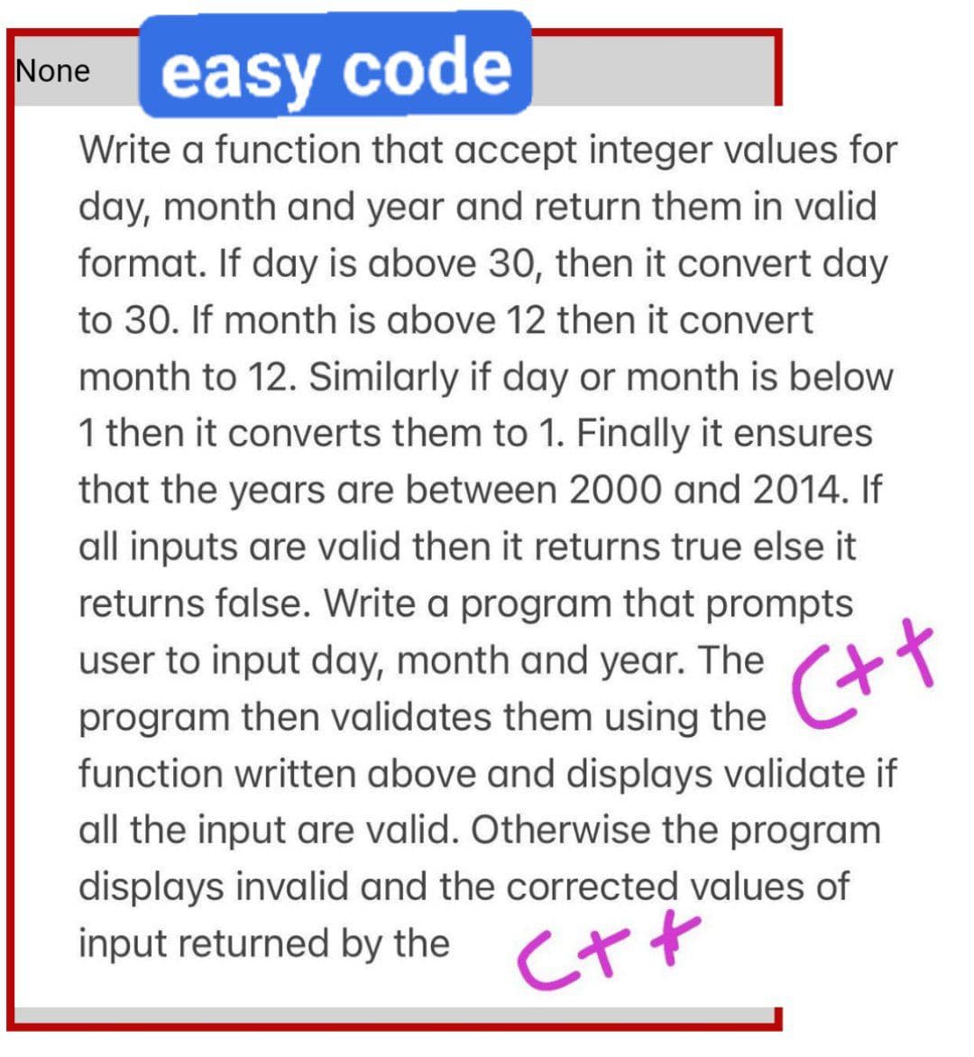 None
easy code
Write a function that accept integer values for
day, month and year and return them in valid
format. If day is above 30, then it convert day
to 30. If month is above 12 then it convert
month to 12. Similarly if day or month is below
1 then it converts them to 1. Finally it ensures
that the years are between 2000 and 2014. If
all inputs are valid then it returns true else it
returns false. Write a program that prompts
user to input day, month and year. The
program then validates them using the
function written above and displays validate if
all the input are valid. Otherwise the program
displays invalid and the corrected values
input returned by the
