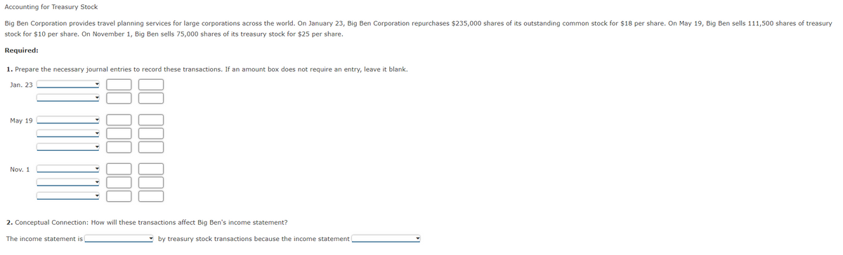 Accounting for Treasury Stock
Big Ben Corporation provides travel planning services for large corporations across the world. On January 23, Big Ben Corporation repurchases $235,000 shares of its outstanding common stock for $18 per share. On May 19, Big Ben sells 111,500 shares of treasury
stock for $10 per share. On November 1, Big Ben sells 75,000 shares of its treasury stock for $25 per share.
Required:
1. Prepare the necessary journal entries to record these transactions. If an amount box does not require an entry, leave it blank.
Jan. 23
May 19
Nov. 1
▼
2. Conceptual Connection: How will these transactions affect Big Ben's income statement?
The income statement is
by treasury stock transactions because the income statement