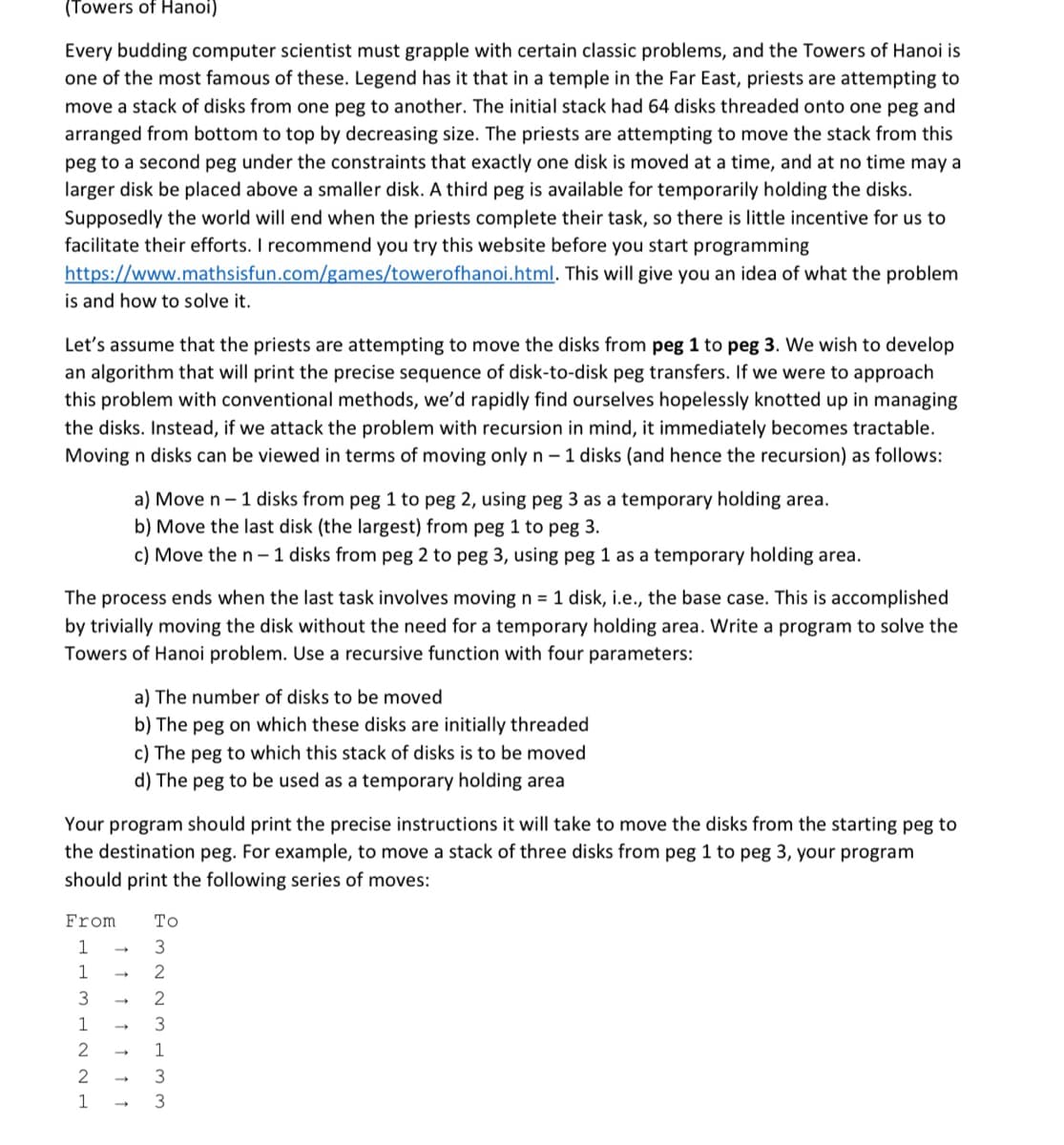 (Towers of Hanoi)
Every budding computer scientist must grapple with certain classic problems, and the Towers of Hanoi is
one of the most famous of these. Legend has it that in a temple in the Far East, priests are attempting to
move a stack of disks from one peg to another. The initial stack had 64 disks threaded onto one peg and
arranged from bottom to top by decreasing size. The priests are attempting to move the stack from this
peg to a second peg under the constraints that exactly one disk is moved at a time, and at no time may a
larger disk be placed above a smaller disk. A third peg is available for temporarily holding the disks.
Supposedly the world will end when the priests complete their task, so there is little incentive for us to
facilitate their efforts. I recommend you try this website before you start programming
https://www.mathsisfun.com/games/towerofhanoi.html. This will give you an idea of what the problem
is and how to solve it.
Let's assume that the priests are attempting to move the disks from peg 1 to peg 3. We wish to develop
an algorithm that will print the precise sequence of disk-to-disk peg transfers. If we were to approach
this problem with conventional methods, we'd rapidly find ourselves hopelessly knotted up in managing
the disks. Instead, if we attack the problem with recursion in mind, it immediately becomes tractable.
Moving n disks can be viewed in terms of moving only n – 1 disks (and hence the recursion) as follows:
a) Move n- 1 disks from peg 1 to peg 2, using peg 3 as a temporary holding area.
b) Move the last disk (the largest) from peg 1 to peg 3.
c) Move the n- 1 disks from peg 2 to peg 3, using peg 1 as a temporary holding area.
The process ends when the last task involves moving n = 1 disk, i.e., the base case. This is accomplished
by trivially moving the disk without the need for a temporary holding area. Write a program to solve the
Towers of Hanoi problem. Use a recursive function with four parameters:
a) The number of disks to be moved
b) The peg on which these disks are initially threaded
c) The peg to which this stack of disks is to be moved
d) The peg to be used as a temporary holding area
Your program should print the precise instructions it will take to move the disks from the starting peg to
the destination peg. For example, to move a stack of three disks from peg 1 to peg 3, your program
should print the following series of moves:
From
То
1
3
1
3
1
1
3
1
3
1 1 1 1 ↑ 1 1
