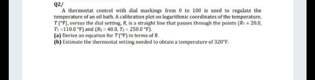 Q2/
A thermostat control with dial markings from 0 to 100 is used to regulate the
temperature of an oil bath. A calibration plot on logarithmic coordinates of the temperature,
T (°F), versus the dial setting, R, is a straight line that passes through the points (R1 = 20.0,
T =110.0 °F) and (R2 = 40.0, T2 = 250.0 °F).
(a) Derive an equation for T(°F) in terms of R.
(b) Estimate the thermostat setting needed to obtain a temperature of 320°F.

