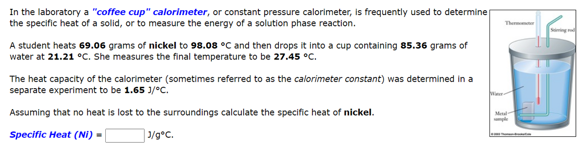 In the laboratory a "coffee cup" calorimeter, or constant pressure calorimeter, is frequently used to determine
the specific heat of a solid, or to measure the energy of a solution phase reaction.
A student heats 69.06 grams of nickel to 98.08 °C and then drops it into a cup containing 85.36 grams of
water at 21.21 °C. She measures the final temperature to be 27.45 °C.
The heat capacity of the calorimeter (sometimes referred to as the calorimeter constant) was determined in a
separate experiment to be 1.65 J/°C.
Assuming that no heat is lost to the surroundings calculate the specific heat of nickel.
Specific Heat (Ni) =
J/g°C.
Water
Thermometer
Metal
sample
Ⓒ2003 Thomson-Brooks/Cole
Stirring rod