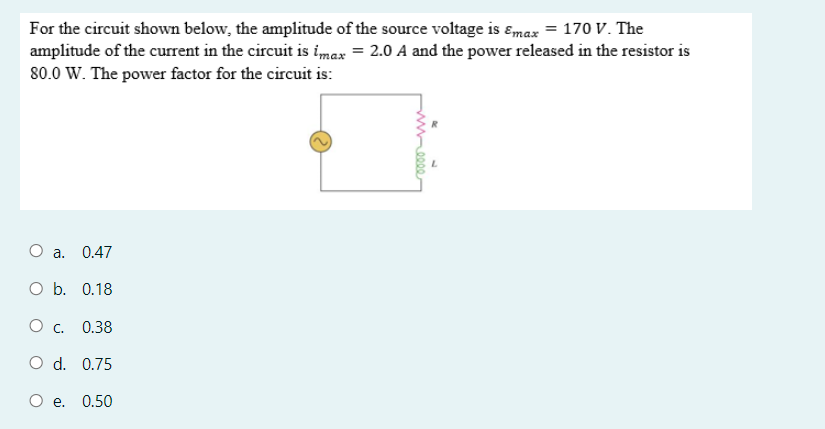 For the circuit shown below, the amplitude of the source voltage is ɛmax = 170o v. The
amplitude of the current in the circuit is imax = 2.0 A and the power released in the resistor is
80.0 W. The power factor for the circuit is:
a. 0.47
O b. 0.18
Oc.
0.38
O d. 0.75
е. 0.50
wee

