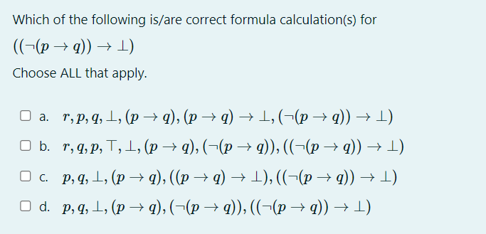 Which of the following is/are correct formula calculation(s) for
((¬(p →q)) → ¹)
Choose ALL that apply.
O
□ a. r, p, q, ¹, (p → q), (p →q) → 1, (−(p → q)) → 1)
□ b. r, q, p, T, ¹, (p → q), (¬(p → q)), ((−(p → q)) → -)
□ c. p, q, ¹, (p → q), ((p → q) → ¹), ((¬(p → q)) → ¹)
□ d. p, q, ¹, (p→ q), (−(p → q)), ((−(p → q)) → ¹)