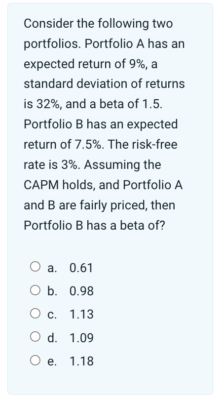Consider the following two
portfolios. Portfolio A has an
expected return of 9%, a
standard deviation of returns
is 32%, and a beta of 1.5.
Portfolio B has an expected
return of 7.5%. The risk-free
rate is 3%. Assuming the
CAPM holds, and Portfolio A
and B are fairly priced, then
Portfolio B has a beta of?
a. 0.61
○ b. 0.98
○ c. 1.13
○ d. 1.09
○ e.
1.18