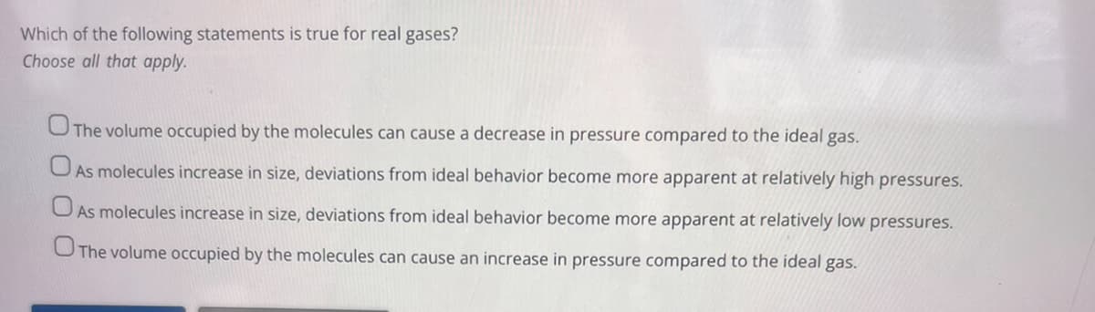 Which of the following statements is true for real gases?
Choose all that apply.
The volume occupied by the molecules can cause a decrease in pressure compared to the ideal gas.
As molecules increase in size, deviations from ideal behavior become more apparent at relatively high pressures.
As molecules increase in size, deviations from ideal behavior become more apparent at relatively low pressures.
The volume occupied by the molecules can cause an increase in pressure compared to the ideal gas.