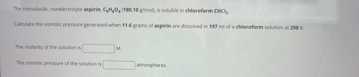 The nonvolatile, nonelectrolyte aspirin, C,H8O4 (180.10 g/mol), is soluble in chloroform CHCl3.
Calculate the osmotic pressure generated when 11.6 grams of aspirin are dissolved in 197 ml of a chloroform solution at 298 K.
The molarity of the solution is
The osmotic pressure of the solution is
M.
atmospheres.
