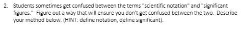 2. Students sometimes get confused between the terms "scientific notation" and "significant
figures." Figure out a way that will ensure you don't get confused between the two. Describe
your method below. (HINT: define notation, define significant).