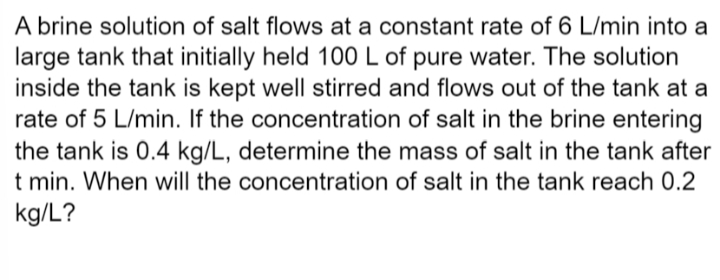 A brine solution of salt flows at a constant rate of 6 L/min into a
large tank that initially held 100 L of pure water. The solution
inside the tank is kept well stirred and flows out of the tank at a
rate of 5 L/min. If the concentration of salt in the brine entering
the tank is 0.4 kg/L, determine the mass of salt in the tank after
t min. When will the concentration of salt in the tank reach 0.2
kg/L?
