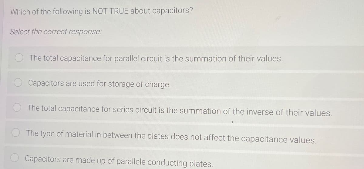 Which of the following is NOT TRUE about capacitors?
Select the correct response:
The total capacitance for parallel circuit is the summation of their values.
Capacitors are used for storage of charge.
The total capacitance for series circuit is the summation of the inverse of their values.
The type of material in between the plates does not affect the capacitance values.
Capacitors are made up of parallele conducting plates.