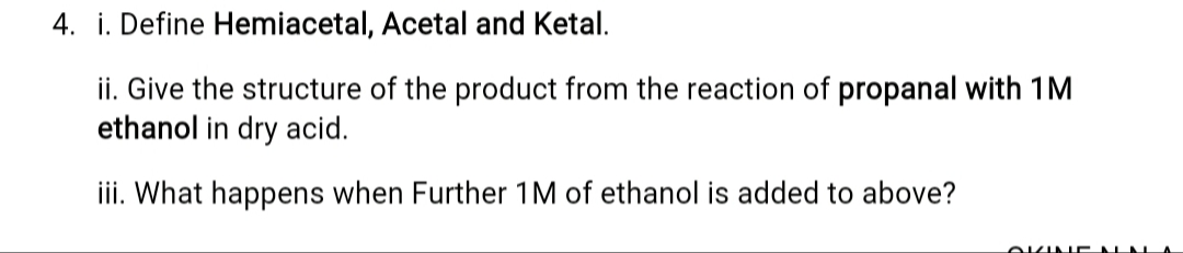4. i. Define Hemiacetal, Acetal and Ketal.
ii. Give the structure of the product from the reaction of propanal with 1M
ethanol in dry acid.
iii. What happens when Further 1M of ethanol is added to above?
