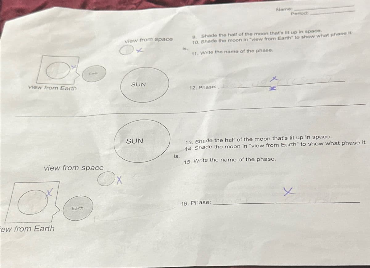 view from Earth
view from space
ew from Earth
Earth
Earth
X
view from space
SUN
SUN
is.
is.
12. Phase:
Name:
9. Shade the half of the moon that's lit up in space.
10. Shade the moon in "view from Earth" to show what phase it
11. Write the name of the phase.
Period:
16. Phase:
13. Shade the half of the moon that's lit up in space.
14. Shade the moon in "view from Earth" to show what phase it
15. Write the name of the phase.
ت
x