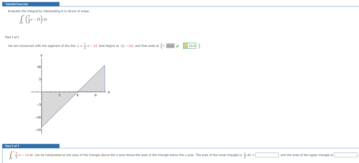 Tutorial Exercise
Evaluate the integral by interpreting it in terms of areas.
(1²-14) d
dx
Part 1 of 3
We are concerned with the segment of the line y = x - 14 that begins at (0, -14) and that ends at
Part 2 of 3
y
10
-10
-15
2
4
6
X
21/2✔
21/2
S²½ ×-
x – 14 dx can be interpreted as the area of the triangle above the x-axis minus the area of the triangle below the x-axis. The area of the lower triangle is
bh =
and the area of the upper triangle is