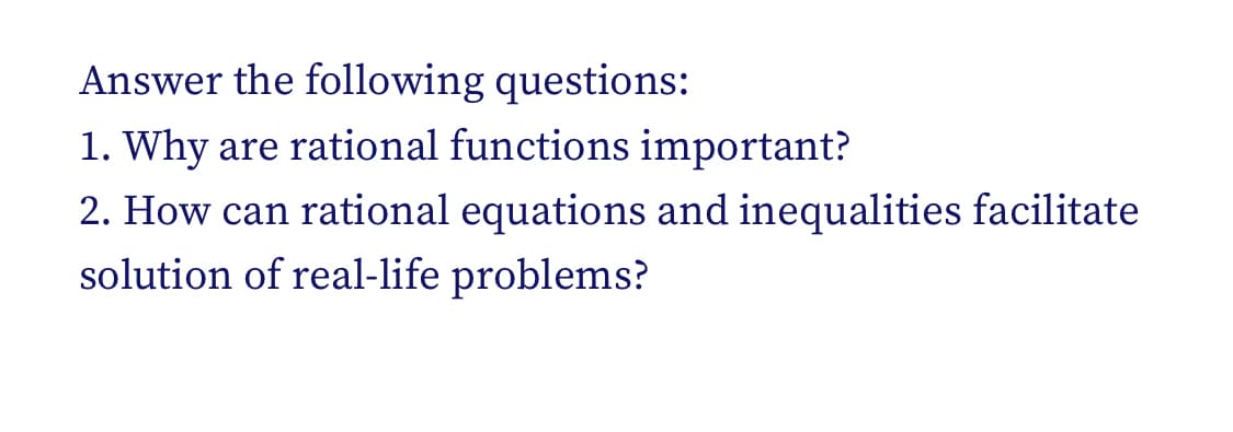 Answer the following questions:
1. Why are rational functions important?
2. How can rational equations and inequalities facilitate
solution of real-life problems?