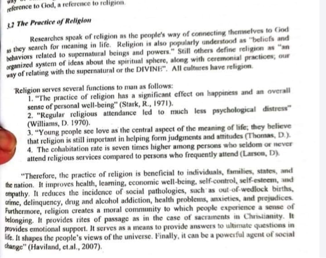 reference to God, a reference to religion.
3,2 The Practice of Religion
Researches speak of religion as the people's way of connecting themselves to God
as they search for meaning in life. Religion is also popularly understood as "beliefs and
behaviors related to supernatural beings and powers." Still others define religion as "an
organized system of ideas about the spiritual sphere, along with ceremonial practices, our
way of relating with the supernatural or the DIVINE". All cultures have religion.
Religion serves several functions to man as follows:
1. "The practice of religion has a significant effect on happiness and an overall
sense of personal well-being" (Stark, R., 1971).
2. "Regular religious attendance led to much less psychological distress"
(Williams, D. 1970).
3. "Young people see love as the central aspect of the meaning of life; they believe
that religion is still important in helping form judgments and attitudes (Thomas, D.).
4. The cohabitation rate is seven times higher among persons who seldom or never
attend religious services compared to persons who frequently attend (Larson, D).
"Therefore, the practice of religion is beneficial to individuals, families, states, and
the nation. It improves health, learning, economic well-being, self-control, self-esteem, and
empathy. It reduces the incidence of social pathologies, such as out-of-wedlock births,
crime, delinquency, drug and alcohol addiction, health problems, anxieties, and prejudices.
Furthermore, religion creates a moral community to which people experience a sense of
belonging. It provides rites of passage as in the case of sacraments in Christianity. It
provides emotional support. It serves as a means to provide answers to ultimate questions in
life. It shapes the people's views of the universe. Finally, it can be a powerful agent of social
change" (Haviland, et.al., 2007).