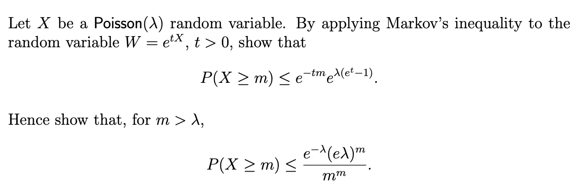 Let X be a Poisson(A) random variable. By applying Markov's inequality to the
random variable W = etx, t > 0, show that
P(X ≥ m) ≤ e-tmex(et-1).
Hence show that, for m > >,
e-^ (ex) m
P(X ≥ m) ≤
mm