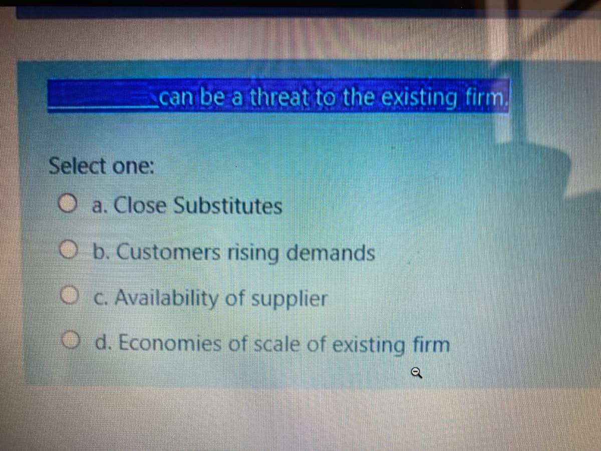 can be a threat to the existing firm.
Select one:
O a. Close Substitutes
O b. Customers rising demands
O c. Availability of supplier
O d. Economies of scale of existing firm
