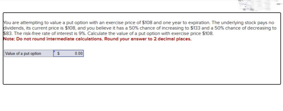 You are attempting to value a put option with an exercise price of $108 and one year to expiration. The underlying stock pays no
dividends, its current price is $108, and you believe it has a 50% chance of increasing to $133 and a 50% chance of decreasing to
$83. The risk-free rate of interest is 9%. Calculate the value of a put option with exercise price $108.
Note: Do not round intermediate calculations. Round your answer to 2 decimal places.
Value of a put option
S
0.00