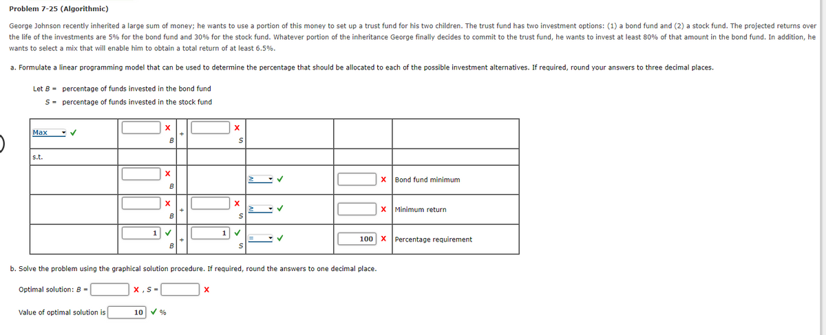 Problem 7-25 (Algorithmic)
George Johnson recently inherited a large sum of money; he wants to use a portion of this money to set up a trust fund for his two children. The trust fund has two investment options: (1) a bond fund and (2) a stock fund. The projected returns over
the life of the investments are 5% for the bond fund and 30% for the stock fund. Whatever portion of the inheritance George finally decides to commit to the trust fund, he wants to invest at least 80% of that amount in the bond fund. In addition, he
wants to select a mix that will enable him to obtain a total return of at least 6.5%.
a. Formulate a linear programming model that can be used to determine the percentage that should be allocated to each of the possible investment alternatives. If required, round your answers to three decimal places.
Let B =
S
Max
s.t.
percentage of funds invested in the bond fund
percentage of funds invested in the stock fund
Optimal solution: B
Value of optimal solution is
X
X,S=
B
X
B
X
1 ✔
10 ✓ %
B
B
+
+
+
X
X
S
X
S
b. Solve the problem using the graphical solution procedure. If required, round the answers to one decimal place.
1 ✓
S
✓
X Bond fund minimum
X Minimum return
100 X Percentage requirement