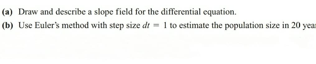 (a) Draw and describe a slope field for the differential equation.
(b) Use Euler's method with step size dt = 1 to estimate the population size in 20 year