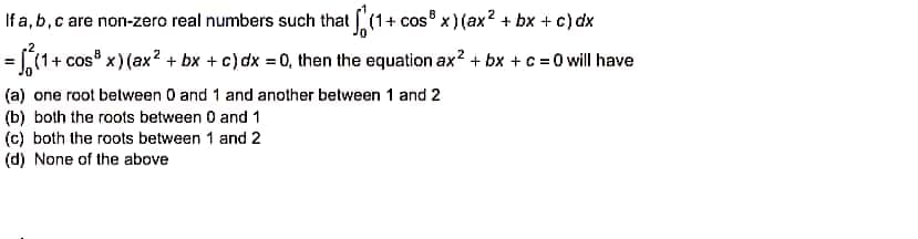If a, b, c are non-zero real numbers such that (1+cos³ x)(ax² + bx + c)dx
= √₁ (1+cos³x) (ax² + bx + c) dx = 0, then the equation ax²+bx+c =0 will have
(a) one root between 0 and 1 and another between 1 and 2
(b) both the roots between 0 and 1
(c) both the roots between 1 and 2
(d) None of the above