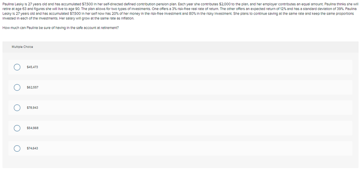 Paulina Lesky is 27 years old and has accumulated $7,500 In her self-directed defined contribution penslon plan. Each year she contributes $2,000 to the plan, and her employer contributes an equal amount. Paulina thinks she will
retire at age 63 and figures she wll live to age 90. The plan allows for two types of Investments. One offers a 3% risk-free real rate of return. The other offers an expected return of 12% and has a standard devlation of 39%. Paulina
Lesky Is 27 years old and has accumulated $7,500 In her self now has 20% of her money in the risk-free Investment and 80% In the risky Investment. She plans to continue saving at the same rate and keep the same proportions
Invested In each of the Investments. Her salary will grow at the same rate as Inflatlon.
How much can Paulina be sure of having In the safe account at retirement?
Multiple Choice
$45,473
$62.557
$78.943
$54,968
$74,643
