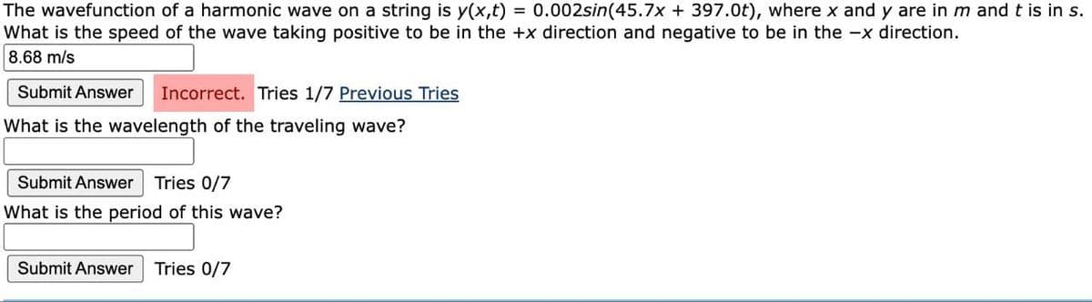 The wavefunction of a harmonic wave on a string is y(x,t) = 0.002sin(45.7x + 397.0t), where x and y are in m and t is in s.
What is the speed of the wave taking positive to be in the +x direction and negative to be in the -x direction.
8.68 m/s
Submit Answer
Incorrect. Tries 1/7 Previous Tries
What is the wavelength of the traveling wave?
Submit Answer
Tries 0/7
What is the period of this wave?
Submit Answer Tries 0/7