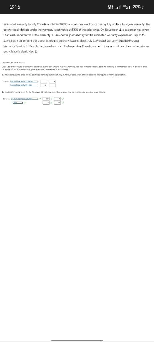 2:15
VOD
LEB. 20%
Estimated warranty liability Cook-Rite sold $408,000 of consumer electronics during July under a two-year warranty. The
cost to repair defects under the warranty is estimated at 5.5% of the sales price. On November 11, a customer was given
$145 cash under terms of the warranty. a. Provide the journal entry for the estimated warranty expense on July 31 for
July sales. If an amount box does not require an entry, leave it blank. July 31 Product Warranty Expense Product
Warranty Payable b. Provide the journal entry for the November 11 cash payment. If an amount box does not require an
entry, leave it blank. Nov. 11
Estimated warranty ability
Cock-Rite sold $400,000 of consumer electronics during July under a two-year warranty. The cost to repair defects under the warranty estimated at 5.5% of the sales price
On November 11, a customer was given $145 cash under terms of the warranty.
a. Provide the journal entry for the estimated warranty expense on July 31 for July sales. If an amount box does not require an entry, leave it blank.
July 31 Product Warranty Expense
Product Warranty Pays
b. Provide the journal entry for the November 11 cash payment. If an amount box does not require an entry, leave it blank
Now 11 Eredict cranty Parable ✔