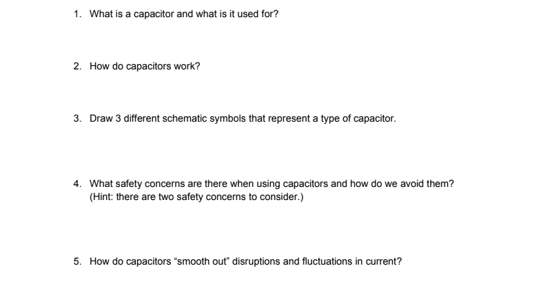 1. What is a capacitor and what is it used for?
2. How do capacitors work?
3. Draw 3 different schematic symbols that represent a type of capacitor.
4. What safety concerns are there when using capacitors and how do we avoid them?
(Hint: there are two safety concerns to consider.)
5. How do capacitors "smooth out" disruptions and fluctuations in current?