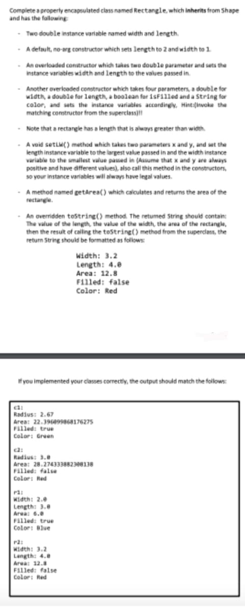 Complete a properly encapsulated class named Rectangle, which inherits from Shape
and has the following:
- Two double instance variable named width and length.
A default, no-arg constructor which sets length to 2 and width to 1.
- An overloaded constructor which takes two double parameter and sets the
instance variables width and length to the values passed in.
- Another overloaded constructor which takes four parameters, a double for
width, a double for length, a boolean for 1sFilled and a string for
color, and sets the instance variables accordingly, Hint:invoke the
matching constructor from the superclass)!!
- Note that a rectangle has a length that is always greater than width.
A void setLW() method which takes two parameters x and y, and set the
length instance variable to the largest value passed in and the width instance
variable to the smallest value passed in (Assume that x and y are always
positive and have different values), also call this method in the constructors,
so your instance variables will always have legal values.
A method named getArea() which calculates and returns the area of the
rectangle.
- An overridden toString() method. The returned String should contain:
The value of the length, the value of the width, the area of the rectangle,
then the result of calling the toString() method from the superclass, the
return String should be formatted as follows:
If you implemented your classes correctly, the output should match the follows:
ci:
Radius: 2.67
Area: 22.396099868176275
Filled: true
Color: Green
Width: 3.2
Length: 4.0
Area: 12.8
Filled: false
Color: Red
c2:
Radius: 3.0
Area: 28.274333882308138
Filled: false
Color: Red
P3:
Width: 2.0
Length: 3.0
Area: 6.0
Filled: true
Color: Blue
r2:
Width: 3.2
Length: 4.8
Area: 12.8
Filled: false
Color: Red