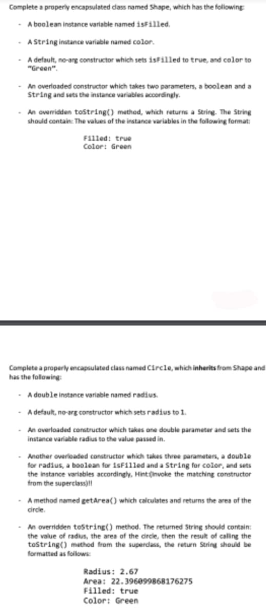 Complete a properly encapsulated class named Shape, which has the following:
- A boolean instance variable named isFilled.
A String instance variable named color.
A default, no-arg constructor which sets isFilled to true, and color to
"Green".
An overloaded constructor which takes two parameters, a boolean and a
String and sets the instance variables accordingly.
- An overridden toString() method, which returns a String. The String
should contain: The values of the instance variables in the following format:
Filled: true
Color: Green
Complete a properly encapsulated class named Circle, which inherits from Shape and
has the following:
- A double instance variable named radius.
A default, no-arg constructor which sets radius to 1.
- An overloaded constructor which takes one double parameter and sets the
instance variable radius to the value passed in.
Another overloaded constructor which takes three parameters, a double
for radius, a boolean for isFilled and a String for color, and sets
the instance variables accordingly, Hint:invoke the matching constructor
from the superclass)!!
A method named getArea() which calculates and returns the area of the
circle.
- An overridden toString() method. The returned String should contain:
the value of radius, the area of the circle, then the result of calling the
toString() method from the superclass, the return String should be
formatted as follows:
Radius: 2.67
Area: 22.396099868176275
Filled: true
Color: Green