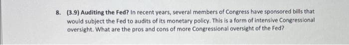 8. (3.9) Auditing the Fed? In recent years, several members of Congress have sponsored bills that
would subject the Fed to audits of its monetary policy. This is a form of intensive Congressional
oversight. What are the pros and cons of more Congressional oversight of the Fed?