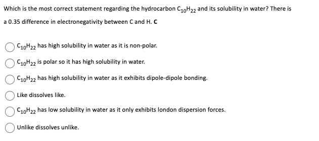 Which is the most correct statement regarding the hydrocarbon C₁0H22 and its solubility in water? There is
a 0.35 difference in electronegativity between C and H. C
C10H22 has high solubility in water as it is non-polar.
C10H22 is polar so it has high solubility in water.
C10H22 has high solubility in water as it exhibits dipole-dipole bonding.
Like dissolves like.
C10H22 has low solubility in water as it only exhibits london dispersion forces.
Unlike dissolves unlike.