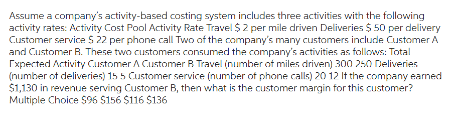 Assume a company's activity-based costing system includes three activities with the following
activity rates: Activity Cost Pool Activity Rate Travel $ 2 per mile driven Deliveries $ 50 per delivery
Customer service $ 22 per phone call Two of the company's many customers include Customer A
and Customer B. These two customers consumed the company's activities as follows: Total
Expected Activity Customer A Customer B Travel (number of miles driven) 300 250 Deliveries
(number of deliveries) 15 5 Customer service (number of phone calls) 20 12 If the company earned
$1,130 in revenue serving Customer B, then what is the customer margin for this customer?
Multiple Choice $96 $156 $116 $136