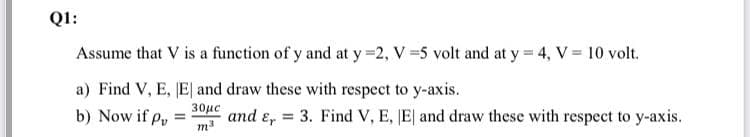 Q1:
Assume that V is a function of y and at y =2, V 5 volt and at y 4, V= 10 volt.
a) Find V, E, JE| and draw these with respect to y-axis.
30με
b) Now if p,
and e, = 3. Find V, E, JE| and draw these with respect to y-axis.
!!
