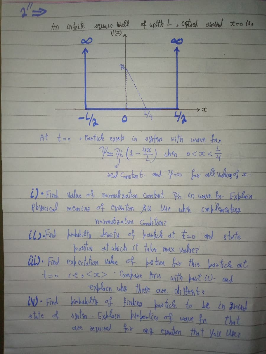 An in faite square Wiell of width L. cated albelhd xzo i's
V()
4
At t=o
Partick expats in stn with wave fng
(1-4
17
7.
oslent. बळे पृछ निए यि .
i)• Find Value of mo tmah zaton Conatent in weve fon. Exblain
Physcical mean cna of euela tion Ku Use whn
namelization Coradi ton 2
il>Find Arnbab iltg duity of bastch at t-o and etate
baition at which it take max valluez
üi). Fnd exh ectation uelne of be tion fir this bantick at
Cmplementing
Compate Ans with bast ic)- and
explacn why these doe di Hos, ts
EN) Find hobabifty of finding bat fele to Le in gre!
atte tn Exhlein poentico off worve fn
that
dde de quided for ony erention that You Uk?
