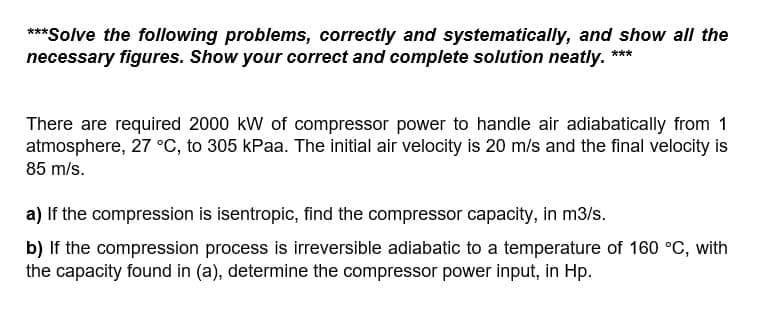 ***
***Solve the following problems, correctly and systematically, and show all the
necessary figures. Show your correct and complete solution neatly.
There are required 2000 kW of compressor power to handle air adiabatically from 1
atmosphere, 27 °C, to 305 kPaa. The initial air velocity is 20 m/s and the final velocity is
85 m/s.
a) If the compression is isentropic, find the compressor capacity, in m3/s.
b) If the compression process is irreversible adiabatic to a temperature of 160 °C, with
the capacity found in (a), determine the compressor power input, in Hp.