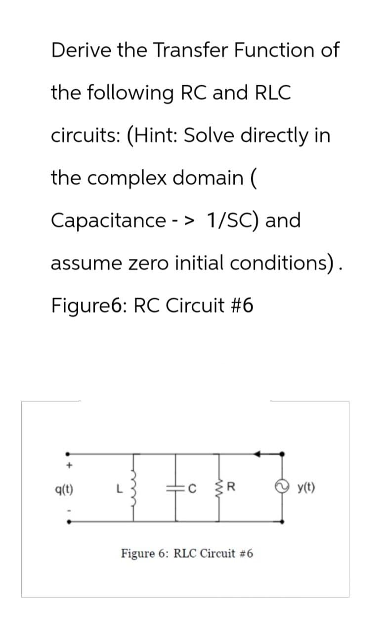 Derive the Transfer Function of
the following RC and RLC
circuits: (Hint: Solve directly in
the complex domain (
Capacitance -> 1/SC) and
assume zero initial conditions).
Figure6: RC Circuit #6
q(t)
Figure 6: RLC Circuit #6
y(t)