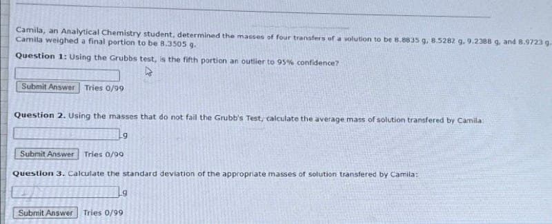 Camila, an Analytical Chemistry student, determined the masses of four transfers of a solution to be 8.8835 g, 8.5282 g. 9.2388 g, and 8.9723 g.
Camila weighed a final portion to be 8.3505 g.
Question 1: Using the Grubbs test, is the fifth portion an outlier to 95% confidence?
Submit Answer Tries 0/99
Question 2. Using the masses that do not fail the Grubb's Test, calculate the average mass of solution transfered by Camila:
Submit Answer Tries 0/99
9
Question 3. Calculate the standard deviation of the appropriate masses of solution transfered by Camila:
Submit Answer Tries 0/99