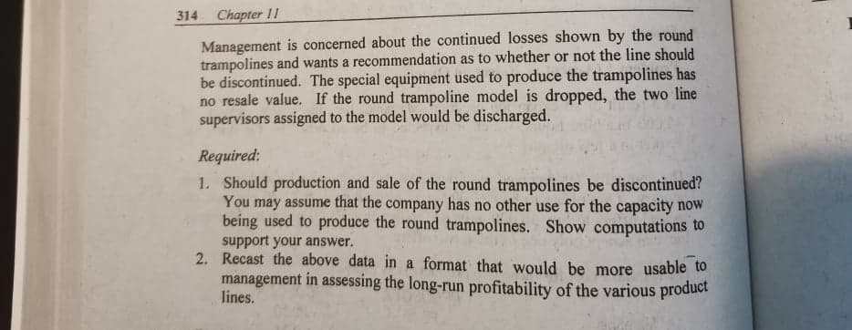 314
Chapter 11
Management is concerned about the continued losses shown by the round
trampolines and wants a recommendation as to whether or not the line should
be discontinued. The special equipment used to produce the trampolines has
no resale value. If the round trampoline model is dropped, the two line
supervisors assigned to the model would be discharged.
Required:
1. Should production and sale of the round trampolines be discontinued?
You may assume that the company has no other use for the capacity now
being used to produce the round trampolines. Show computations to
support your answer.
2. Recast the above data in a format that would be more usable to
management in assessing the long-run profitability of the various product
lines.
